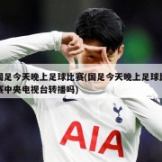 国足今天晚上足球比赛(国足今天晚上足球比赛中央电视台转播吗)