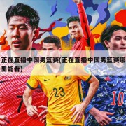 正在直播中国男篮赛(正在直播中国男篮赛哪里能看)