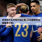 世界杯什么时候开始比赛(2026世界杯在哪里举行啊)