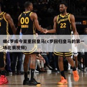 曝c罗或今夏重回皇马(c罗回归皇马的第一场比赛视频)