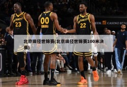 北京田径世锦赛(北京田径世锦赛100米决赛)