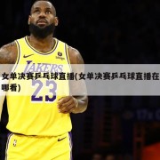 女单决赛乒乓球直播(女单决赛乒乓球直播在哪看)