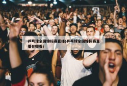 乒乓球全国锦标赛直播(乒乓球全国锦标赛直播在哪看)