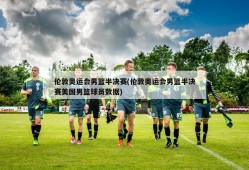 伦敦奥运会男篮半决赛(伦敦奥运会男篮半决赛美国男篮球员数据)