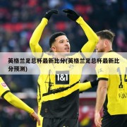 英格兰足总杯最新比分(英格兰足总杯最新比分预测)