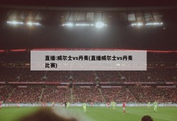 直播:威尔士vs丹麦(直播威尔士vs丹麦比赛)