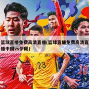 篮球直播免费高清直播(篮球直播免费高清直播中国vs伊朗)