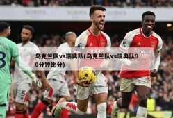 乌克兰队vs瑞典队(乌克兰队vs瑞典队90分钟比分)