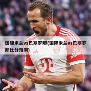 国际米兰vs巴塞罗那(国际米兰vs巴塞罗那比分预测)