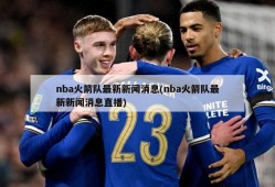 nba火箭队最新新闻消息(nba火箭队最新新闻消息直播)