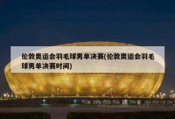 伦敦奥运会羽毛球男单决赛(伦敦奥运会羽毛球男单决赛时间)