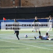 美洲杯阿根廷vs巴西决赛(美洲杯决赛阿根廷vs巴西全程)