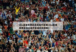 nba直播免费高清无插件直播(nba直播免费高清无插件直播在线观看)