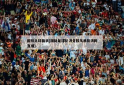 国际足球新浪(国际足球新浪竞技风暴新浪网直播)