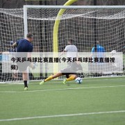 今天乒乓球比赛直播(今天乒乓球比赛直播视频)