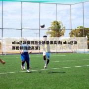 nba总决赛回放全场录像高清(nba总决赛视频回放高清)