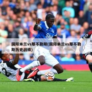 国际米兰vs那不勒斯(国际米兰vs那不勒斯历史战绩)
