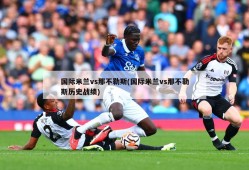 国际米兰vs那不勒斯(国际米兰vs那不勒斯历史战绩)