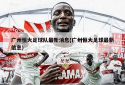 广州恒大足球队最新消息(广州恒大足球最新信息)