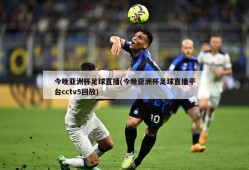 今晚亚洲杯足球直播(今晚亚洲杯足球直播平台cctv5回放)
