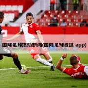 国际足球滚动新闻(国际足球报道 app)
