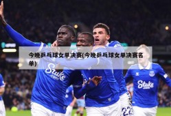 今晚乒乓球女单决赛(今晚乒乓球女单决赛名单)