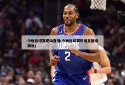 今晚篮球赛现场直播(今晚篮球赛现场直播谁跟谁)