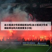 血小板减少性紫癜能根治吗(血小板减少性紫癜能根治吗大概需要多少钱)