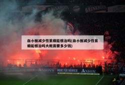 血小板减少性紫癜能根治吗(血小板减少性紫癜能根治吗大概需要多少钱)