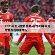 2023年女足世界杯时间(2023年女足世界杯在哪里举行)