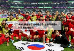 nba比赛直播在线观看免费(在哪可以看nba比赛直播免费)