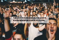 今晚女单乒乓球决赛直播视频(今晚女单乒乓球决赛直播视频孙颖莎对陈梦2023年重播)