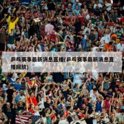 乒乓赛事最新消息直播(乒乓赛事最新消息直播回放)