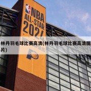 林丹羽毛球比赛高清(林丹羽毛球比赛高清图片)