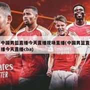 中国男篮直播今天直播现场直播(中国男篮直播今天直播cba)