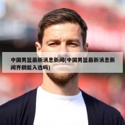 中国男篮最新消息新闻(中国男篮最新消息新闻齐麟能入选吗)