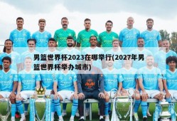男篮世界杯2023在哪举行(2027年男篮世界杯举办城市)