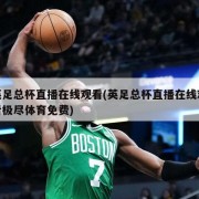 英足总杯直播在线观看(英足总杯直播在线观看极尽体育免费)