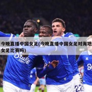 今晚直播中国女足(今晚直播中国女足对海地女足比赛吗)