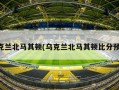 乌克兰北马其顿(乌克兰北马其顿比分预测)