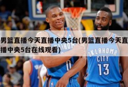 男篮直播今天直播中央5台(男篮直播今天直播中央5台在线观看)