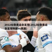 2012伦敦奥运会足球(2012伦敦奥运会足球韩国vs英国)