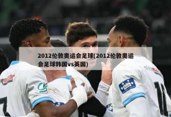 2012伦敦奥运会足球(2012伦敦奥运会足球韩国vs英国)