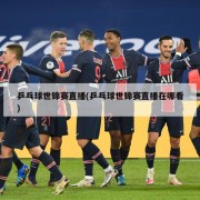 乒乓球世锦赛直播(乒乓球世锦赛直播在哪看)