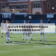 以2022年冬奥会为主题的作文(以2022年冬奥会为主题的作文800字)
