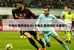 今晚比赛预测比分(今晚比赛预测比分最新)