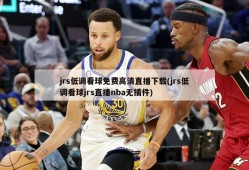 jrs低调看球免费高清直播下载(jrs低调看球jrs直播nba无插件)
