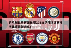 乒乓球世界杯团体赛2018(乒乓球世界杯团体赛最新消息)
