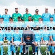 辽宁男篮最新消息(辽宁男篮最新消息外援)