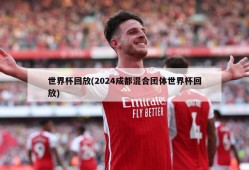 世界杯回放(2024成都混合团体世界杯回放)